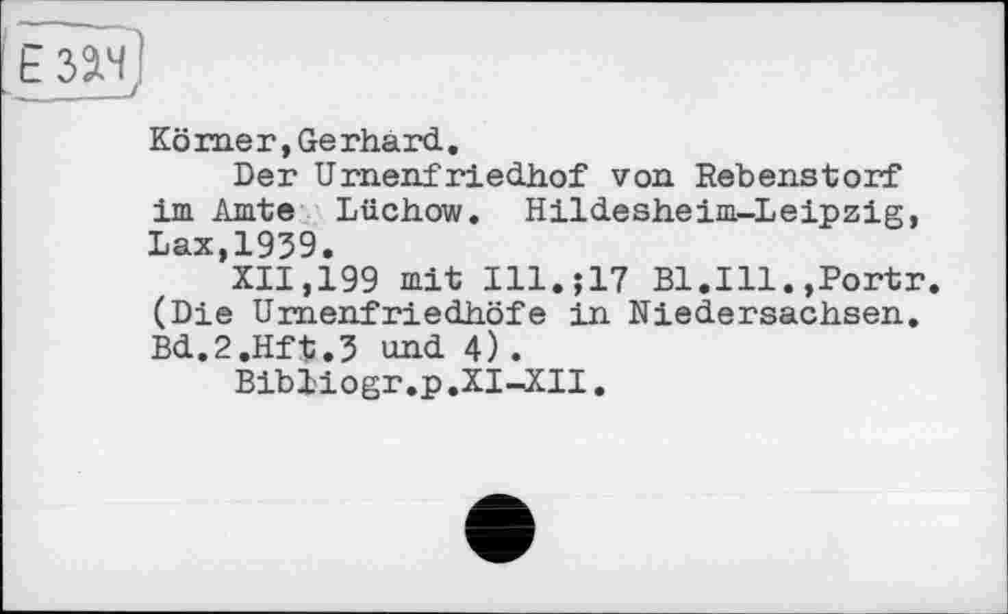 ﻿Ё 3 âHj
Körner,Gerhard.
Der Urnenfriedhof von Rebenstorf im Amte Lüchow. Hildesheim-Leipzig, Lax,1939.
XII,199 mit I11.J17 Bl.Ill.»Portr. (Die Urnenfriedhöfe in Niedersachsen. Bd.2.Hft.3 und 4).
Bibliogr.p.XI-XII.